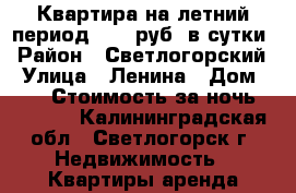 Квартира на летний период 4000 руб. в сутки › Район ­ Светлогорский › Улица ­ Ленина › Дом ­ 20 › Стоимость за ночь ­ 4 000 - Калининградская обл., Светлогорск г. Недвижимость » Квартиры аренда посуточно   . Калининградская обл.,Светлогорск г.